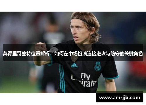 莫德里奇独特位置解析:如何在中场扮演连接进攻与防守的关键角色 莫德里奇独特位置解析:如何在中场扮演连接进攻与防守的关键角色