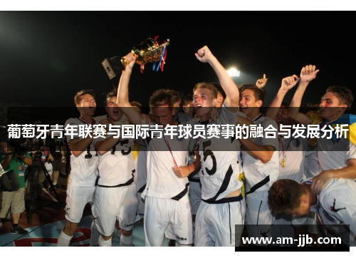 葡萄牙青年联赛与国际青年球员赛事的融合与发展分析 葡萄牙青年联赛与国际青年球员赛事的融合与发展分析