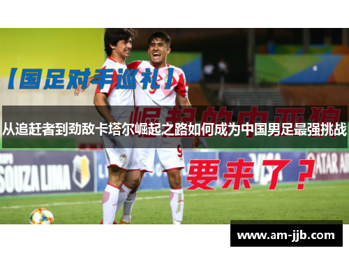 从追赶者到劲敌卡塔尔崛起之路如何成为中国男足最强挑战 从追赶者到劲敌卡塔尔崛起之路如何成为中国男足最强挑战