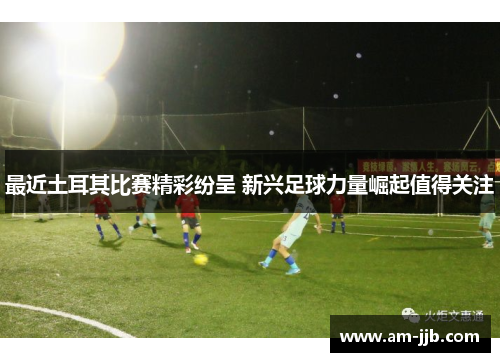 最近土耳其比赛精彩纷呈 新兴足球力量崛起值得关注 最近土耳其比赛精彩纷呈 新兴足球力量崛起值得关注