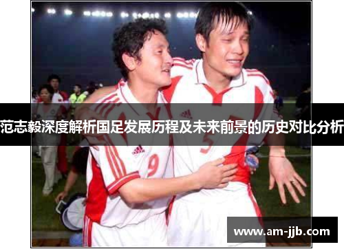 范志毅深度解析国足发展历程及未来前景的历史对比分析