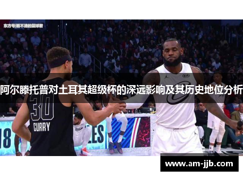 阿尔滕托普对土耳其超级杯的深远影响及其历史地位分析 阿尔滕托普对土耳其超级杯的深远影响及其历史地位分析