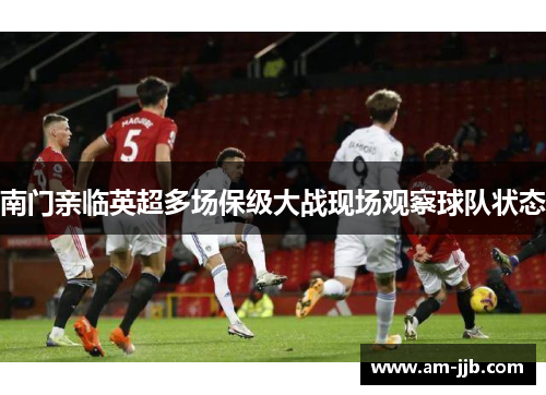 南门亲临英超多场保级大战现场观察球队状态 南门亲临英超多场保级大战现场观察球队状态